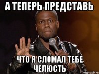 а теперь представь что я сломал тебе челюсть