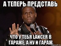 а теперь представь что у тебя lancer в гараже, а ну и гараж