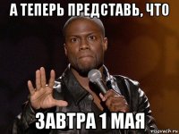 а теперь представь, что завтра 1 мая