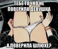 тебе точно не поверила девушка а поверила шлюхе?