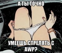 а ты точно умеешь стрелять с awp?