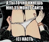 а ты точно кинешь мне 35 монет сайта (с) насть