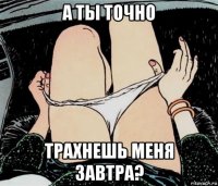 а ты точно трахнешь меня завтра?