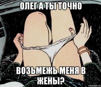 олег а ты точно возьмежь меня в жены?