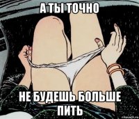 а ты точно не будешь больше пить