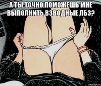 а ты точно поможешь мне выполнить взводные лбз? 