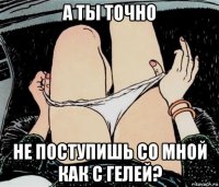 а ты точно не поступишь со мной как с гелей?