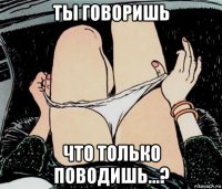 ты говоришь что только поводишь...?