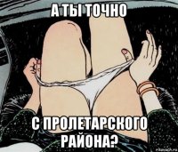 а ты точно с пролетарского района?