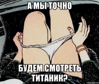 а мы точно будем смотреть титаник?