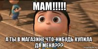 мам!!!!! а ты в магазине что-нибудь купила дя меня???