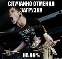 случайно отменил загрузку на 99%