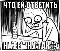 что ей ответить на ее " ну так"?