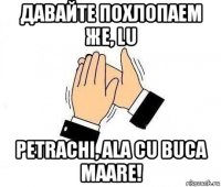 давайте похлопаем же, lu petrachi, ala cu buca maare!