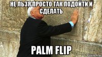 не льзя просто так подойти и сделать palm flip