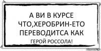 А ВИ В КУРСЕ ЧТО,ХЕРОБРИН-ЕТО ПЕРЕВОДИТСА КАК ГЕРОЙ РОССОЛА!