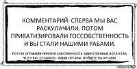 Комментарий: сперва мы вас раскулачили. Потом приватизировали госсобственность и вы стали нашими рабами. Потом ограбили личную собственность. Единственные богатства, что у вас остались - ваши органы. Пойдете на органы.