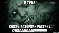 я тебя сожру, разорву и растяну сукааааааааа!!!!!!!!!!!!!