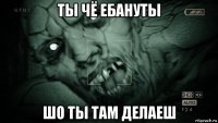 ты чё ебануты шо ты там делаеш