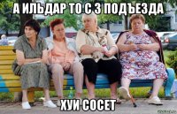 а ильдар то с 3 подъезда хуи сосет