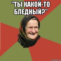 "ты какой-то бледный?" 