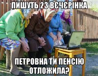 пишуть 23 вєчєрінка петровна ти пенсію отложила?