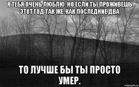 я тебя очень люблю. но если ты проживешь этот год так же, как последние два то лучше бы ты просто умер.