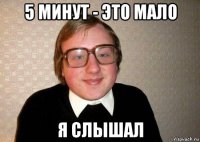 5 минут - это мало я слышал