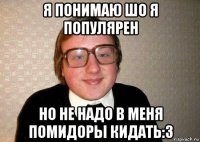 я понимаю шо я популярен но не надо в меня помидоры кидать:3