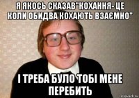 я якось сказав"кохання- це коли обидва кохають взаємно" і треба було тобі мене перебить