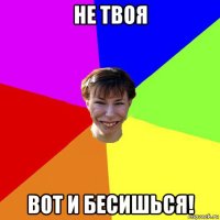 не твоя вот и бесишься!