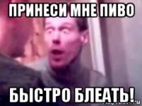 принеси мне пиво быстро блеать!