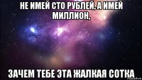 не имей сто рублей, а имей миллион, зачем тебе эта жалкая сотка