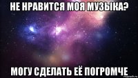 не нравится моя музыка? могу сделать её погромче