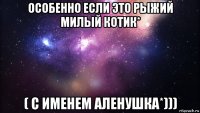 особенно если это рыжий милый котик* ( с именем аленушка*)))