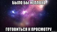 было бы неплохо готовиться к просмотру