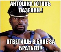 антошка готовь вазелин.! ответишь в бане за братьев!!