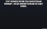 этот человек потом тебе обязательно напишет.. когда никому больше не будет нужен. 