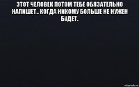 этот человек потом тебе обязательно напишет.. когда никому больше не нужен будет. 