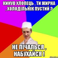 кинув хлопець , ти жирна , холодільнік пустий ? не пічалься , набухайся !