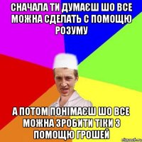 сначала ти думаєш шо все можна сделать с помощю розуму а потом понімаєш шо все можна зробити тіки з помощю грошей