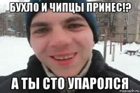 бухло и чипцы принес!? а ты сто упаролся