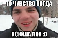 то чувство когда ксюша лох :d