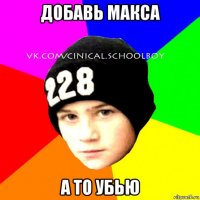 добавь макса а то убью