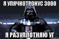 я упячкотронус 3000 я разуплотняю уг