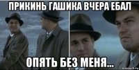 прикинь гашика вчера ебал опять без меня...