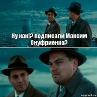 Ну как!? подписали Максим Онуфриенко? 