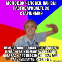 молодой человек, как вы разговариваете со старшими? немедленно позовите сюда своего менеджера, и помойте уже голову, бога ради, а то невозможно на ваши сальные патлы смотреть.