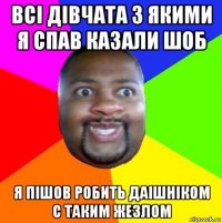 всі дівчата з якими я спав казали шоб я пішов робить даішніком с таким жезлом