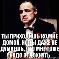 Ты приходишь ко мне домой, но ты даже не думаешь, что мне тоже надо отдохнуть